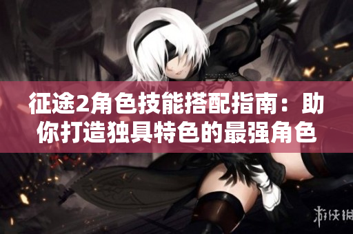 征途2角色技能搭配指南：助你打造独具特色的最强角色！