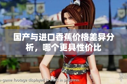 国产与进口香蕉价格差异分析，哪个更具性价比