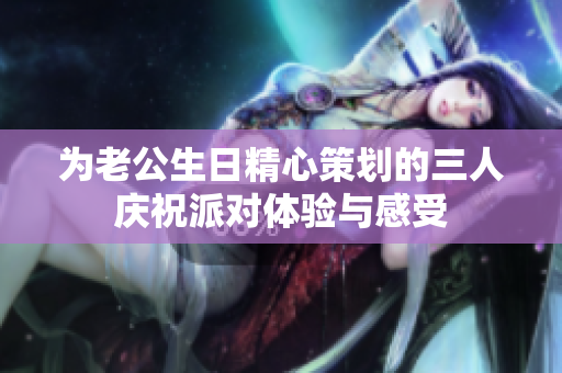 为老公生日精心策划的三人庆祝派对体验与感受