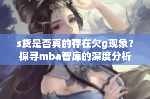 s货是否真的存在欠g现象？探寻mba智库的深度分析