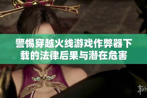 警惕穿越火线游戏作弊器下载的法律后果与潜在危害