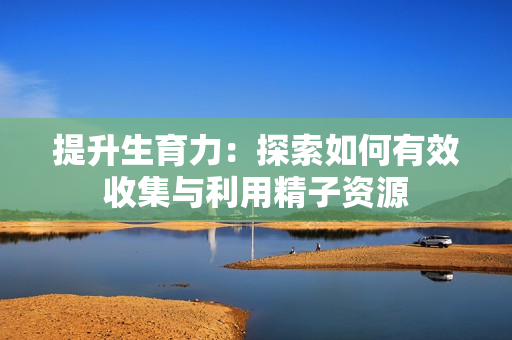 提升生育力：探索如何有效收集与利用精子资源