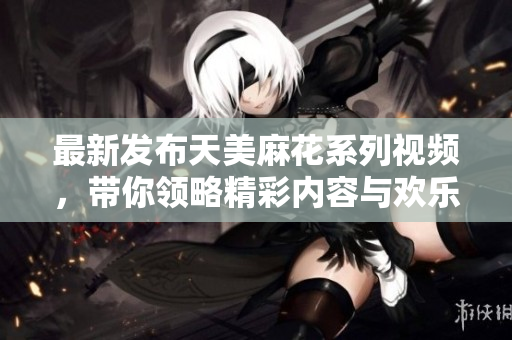 最新发布天美麻花系列视频，带你领略精彩内容与欢乐时光