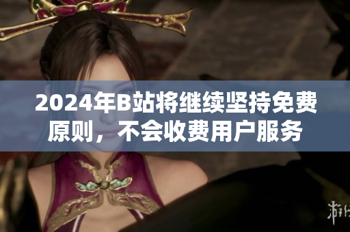 2024年B站将继续坚持免费原则，不会收费用户服务