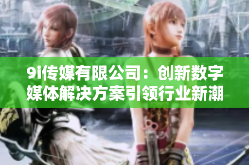 9i传媒有限公司：创新数字媒体解决方案引领行业新潮流
