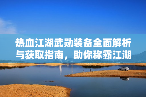 热血江湖武勋装备全面解析与获取指南，助你称霸江湖