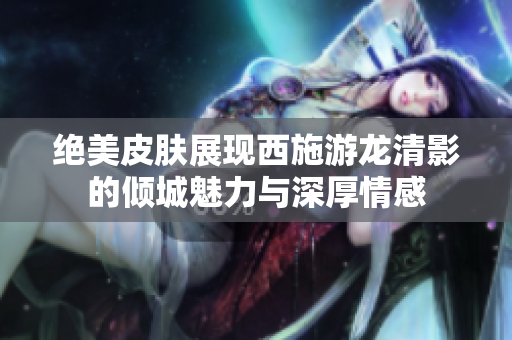 绝美皮肤展现西施游龙清影的倾城魅力与深厚情感