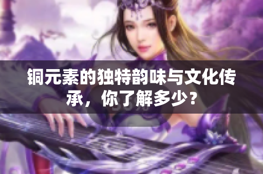 铜元素的独特韵味与文化传承，你了解多少？