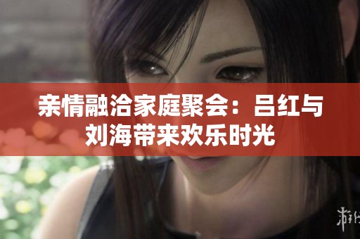 亲情融洽家庭聚会：吕红与刘海带来欢乐时光