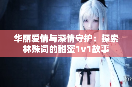 华丽爱情与深情守护：探索林殊词的甜蜜1v1故事