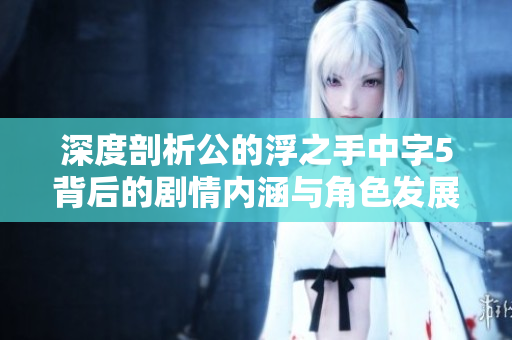 深度剖析公的浮之手中字5背后的剧情内涵与角色发展