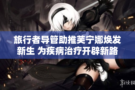 旅行者导管助推芙宁娜焕发新生 为疾病治疗开辟新路径