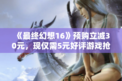 《最终幻想16》预购立减30元，现仅需5元好评游戏抢先体验！