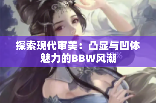 探索现代审美：凸显与凹体魅力的BBW风潮