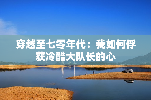穿越至七零年代：我如何俘获冷酷大队长的心