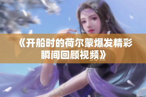 《开船时的荷尔蒙爆发精彩瞬间回顾视频》