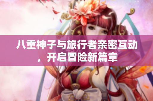 八重神子与旅行者亲密互动，开启冒险新篇章