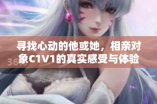 寻找心动的他或她，相亲对象C1V1的真实感受与体验分享