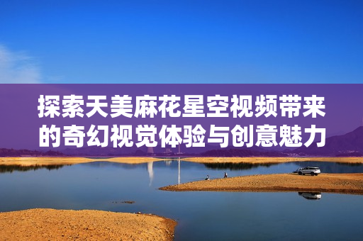 探索天美麻花星空视频带来的奇幻视觉体验与创意魅力