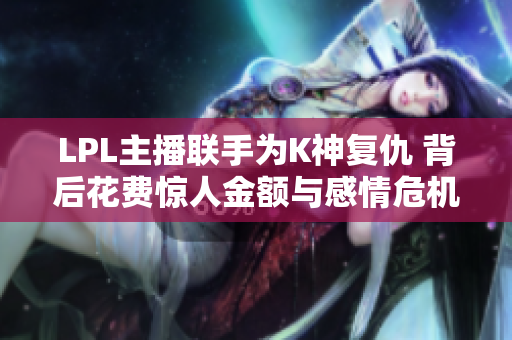 LPL主播联手为K神复仇 背后花费惊人金额与感情危机并存