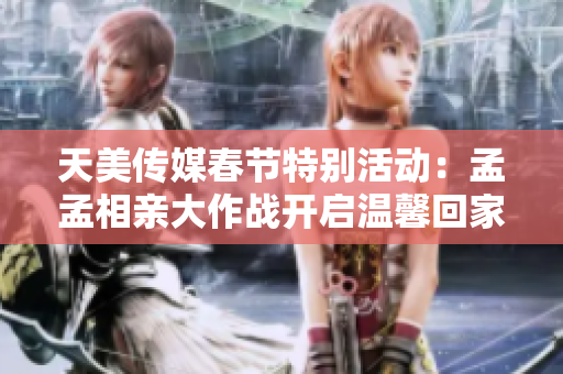 天美传媒春节特别活动：孟孟相亲大作战开启温馨回家之旅