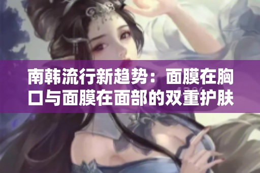 南韩流行新趋势：面膜在胸口与面膜在面部的双重护肤体验