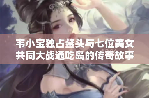 韦小宝独占鳌头与七位美女共同大战通吃岛的传奇故事