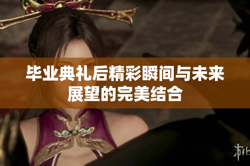 毕业典礼后精彩瞬间与未来展望的完美结合