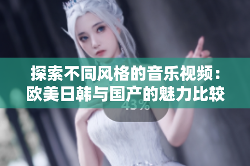 探索不同风格的音乐视频：欧美日韩与国产的魅力比较