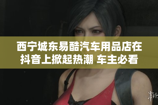 西宁城东易酷汽车用品店在抖音上掀起热潮 车主必看！