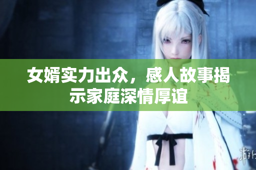 女婿实力出众，感人故事揭示家庭深情厚谊