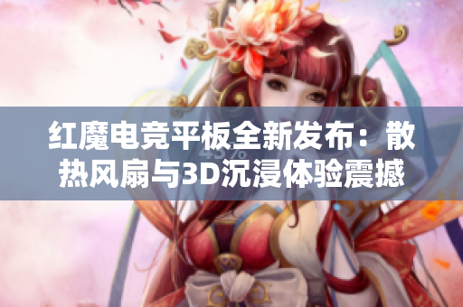 红魔电竞平板全新发布：散热风扇与3D沉浸体验震撼来袭