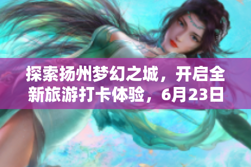 探索扬州梦幻之城，开启全新旅游打卡体验，6月23日盛大开园！