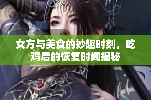 女方与美食的妙趣时刻，吃鸡后的恢复时间揭秘