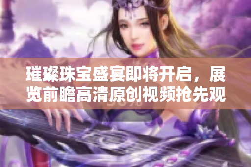 璀璨珠宝盛宴即将开启，展览前瞻高清原创视频抢先观看