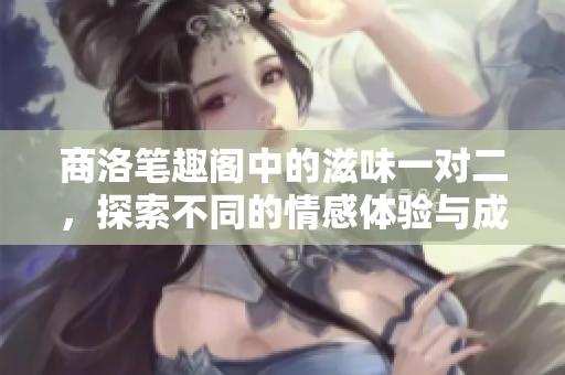 商洛笔趣阁中的滋味一对二，探索不同的情感体验与成长之路