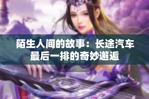 陌生人间的故事：长途汽车最后一排的奇妙邂逅