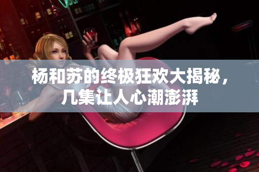 杨和苏的终极狂欢大揭秘，几集让人心潮澎湃