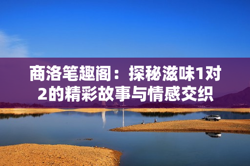 商洛笔趣阁：探秘滋味1对2的精彩故事与情感交织