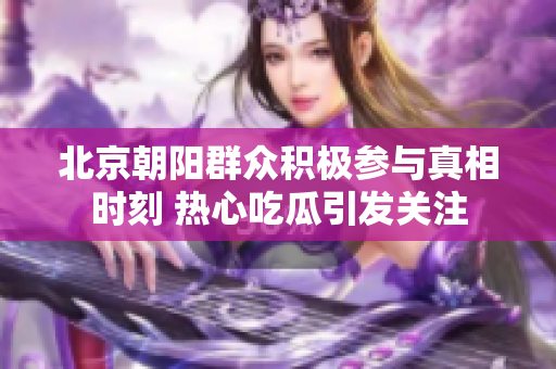 北京朝阳群众积极参与真相时刻 热心吃瓜引发关注