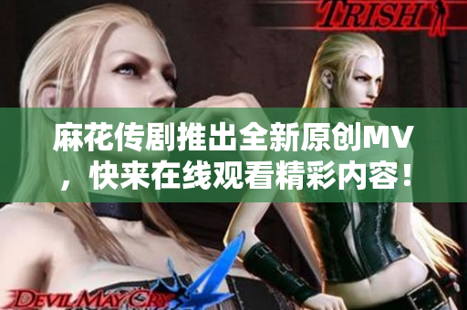 麻花传剧推出全新原创MV，快来在线观看精彩内容！