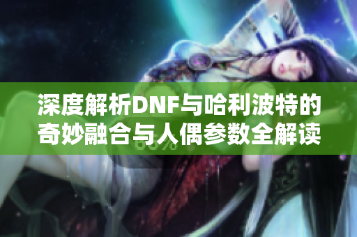 深度解析DNF与哈利波特的奇妙融合与人偶参数全解读