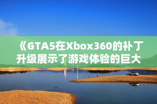 《GTA5在Xbox360的补丁升级展示了游戏体验的巨大提升》