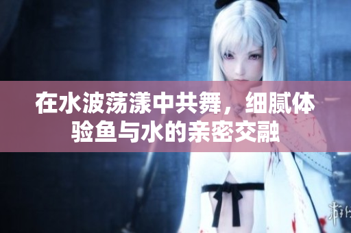 在水波荡漾中共舞，细腻体验鱼与水的亲密交融