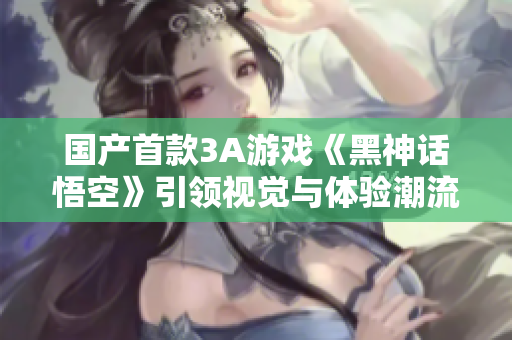 国产首款3A游戏《黑神话悟空》引领视觉与体验潮流