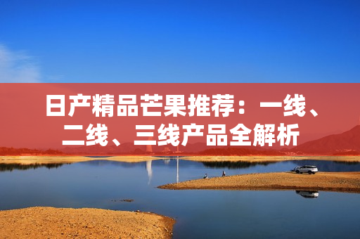 日产精品芒果推荐：一线、二线、三线产品全解析