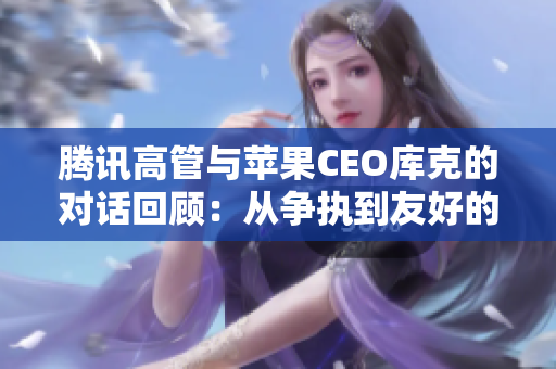 腾讯高管与苹果CEO库克的对话回顾：从争执到友好的转变