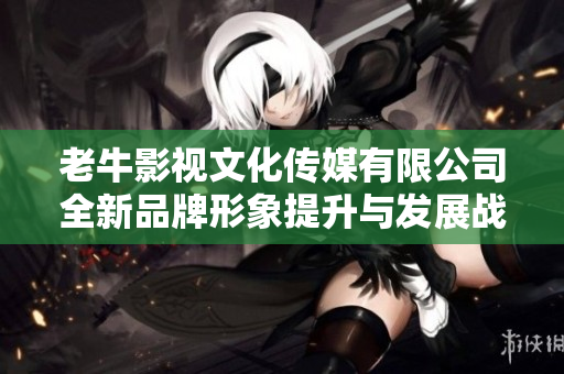 老牛影视文化传媒有限公司全新品牌形象提升与发展战略解析