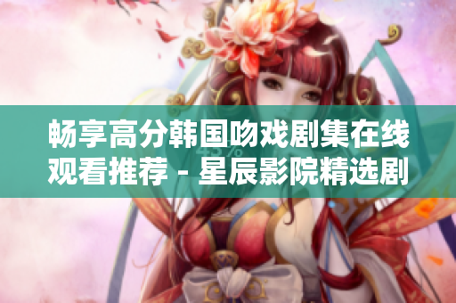畅享高分韩国吻戏剧集在线观看推荐 - 星辰影院精选剧单