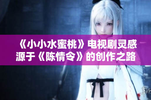 《小小水蜜桃》电视剧灵感源于《陈情令》的创作之路与角色魅力